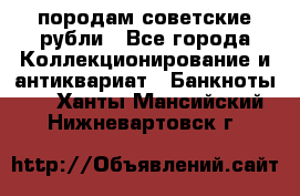 породам советские рубли - Все города Коллекционирование и антиквариат » Банкноты   . Ханты-Мансийский,Нижневартовск г.